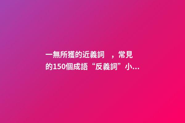 一無所獲的近義詞，常見的150個成語“反義詞”小學生必備!-第1張-觀點-玄機派